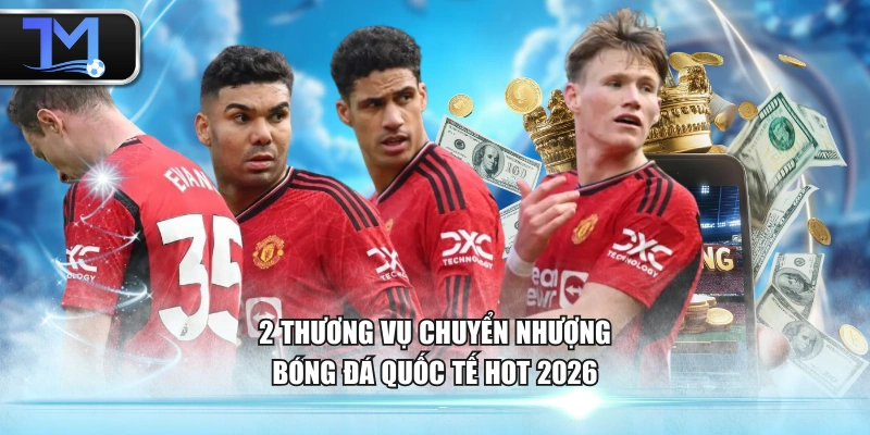 2 thương vụ chuyển nhượng bóng đá quốc tế hot 2026