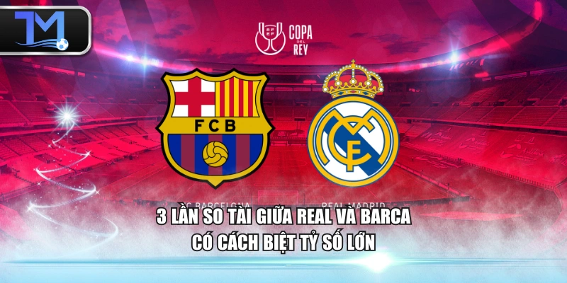 3 lần so tài giữa Real và Barca có cách biệt tỷ số lớn