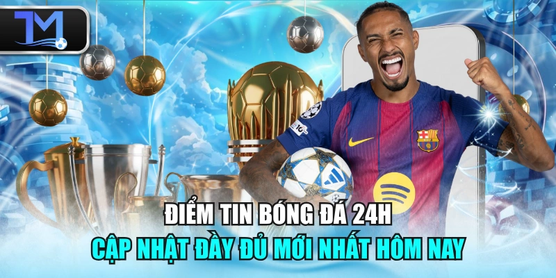 Điểm Tin Bóng Đá 24h - Cập Nhật Đầy Đủ Mới Nhất Hôm Nay