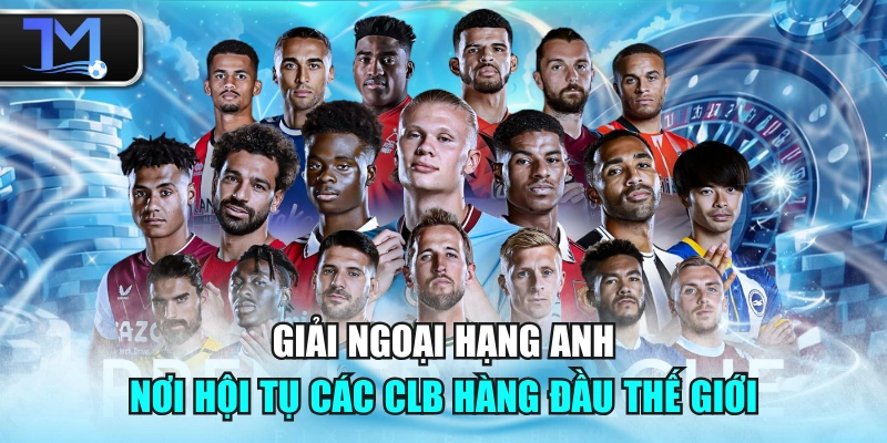 Giải Ngoại Hạng Anh - Nơi Hội Tụ Các CLB Hàng Đầu Thế Giới